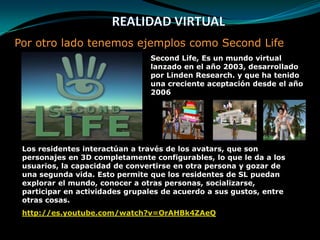 REALIDAD VIRTUALPor otro lado tenemos ejemplos como Second LifeSecond Life, Es un mundo virtual lanzado en el año 2003, desarrollado por Linden Research. y que ha tenido una creciente aceptación desde el año 2006 Los residentes interactúan a través de los avatars, que son personajes en 3D completamente configurables, lo que le da a los usuarios, la capacidad de convertirse en otra persona y gozar de una segunda vida. Esto permite que los residentes de SL puedan explorar el mundo, conocer a otras personas, socializarse, participar en actividades grupales de acuerdo a sus gustos, entre otras cosas. http://es.youtube.com/watch?v=OrAHBk4ZAeQ