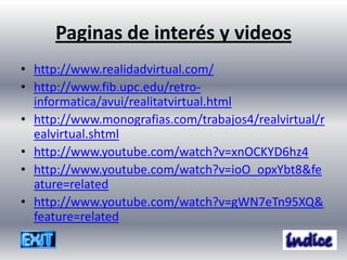 Paginas de interés y videos
• http://www.realidadvirtual.com/
• http://www.fib.upc.edu/retro-
  informatica/avui/realitatvirtual.html
• http://www.monografias.com/trabajos4/realvirtual/r
  ealvirtual.shtml
• http://www.youtube.com/watch?v=xnOCKYD6hz4
• http://www.youtube.com/watch?v=ioO_opxYbt8&fe
  ature=related
• http://www.youtube.com/watch?v=gWN7eTn95XQ&
  feature=related
 