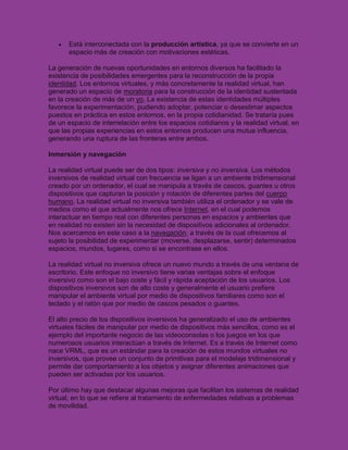 Está interconectada con la producción artística, ya que se convierte en un
       espacio más de creación con motivaciones estéticas.

La generación de nuevas oportunidades en entornos diversos ha facilitado la
existencia de posibilidades emergentes para la reconstrucción de la propia
identidad. Los entornos virtuales, y más concretamente la realidad virtual, han
generado un espacio de moratoria para la construcción de la identidad sustentada
en la creación de más de un yo. La existencia de estas identidades múltiples
favorece la experimentación, pudiendo adoptar, potenciar o desestimar aspectos
puestos en práctica en estos entornos, en la propia cotidianidad. Se trataría pues
de un espacio de interrelación entre los espacios cotidianos y la realidad virtual, en
que las propias experiencias en estos entornos producen una mutua influencia,
generando una ruptura de las fronteras entre ambos.

Inmersión y navegación

La realidad virtual puede ser de dos tipos: inversiva y no inversiva. Los métodos
inversivos de realidad virtual con frecuencia se ligan a un ambiente tridimensional
creado por un ordenador, el cual se manipula a través de cascos, guantes u otros
dispositivos que capturan la posición y rotación de diferentes partes del cuerpo
humano. La realidad virtual no inversiva también utiliza el ordenador y se vale de
medios como el que actualmente nos ofrece Internet, en el cual podemos
interactuar en tiempo real con diferentes personas en espacios y ambientes que
en realidad no existen sin la necesidad de dispositivos adicionales al ordenador.
Nos acercamos en este caso a la navegación, a través de la cual ofrecemos al
sujeto la posibilidad de experimentar (moverse, desplazarse, sentir) determinados
espacios, mundos, lugares, como si se encontrase en ellos.

La realidad virtual no inversiva ofrece un nuevo mundo a través de una ventana de
escritorio. Este enfoque no inversivo tiene varias ventajas sobre el enfoque
inversivo como son el bajo coste y fácil y rápida aceptación de los usuarios. Los
dispositivos inversivos son de alto coste y generalmente el usuario prefiere
manipular el ambiente virtual por medio de dispositivos familiares como son el
teclado y el ratón que por medio de cascos pesados o guantes.

El alto precio de los dispositivos inversivos ha generalizado el uso de ambientes
virtuales fáciles de manipular por medio de dispositivos más sencillos, como es el
ejemplo del importante negocio de las videoconsolas o los juegos en los que
numerosos usuarios interactúan a través de Internet. Es a través de Internet como
nace VRML, que es un estándar para la creación de estos mundos virtuales no
inversivos, que provee un conjunto de primitivas para el modelaje tridimensional y
permite dar comportamiento a los objetos y asignar diferentes animaciones que
pueden ser activadas por los usuarios.

Por último hay que destacar algunas mejoras que facilitan los sistemas de realidad
virtual, en lo que se refiere al tratamiento de enfermedades relativas a problemas
de movilidad.
 