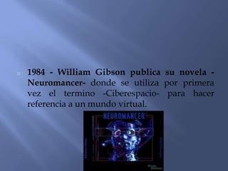 o   1984 - William Gibson publica su novela -
    Neuromancer- donde se utiliza por primera
    vez el termino -Ciberespacio- para hacer
    referencia a un mundo virtual.
 