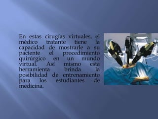 En estas cirugías virtuales, el
médico tratante        tiene   la
capacidad de mostrarle a su
paciente     el    procedimiento
quirúrgico en un mundo
virtual.    Así    mismo     esta
herramienta        brinda      la
posibilidad de entrenamiento
para     los    estudiantes   de
medicina.
 