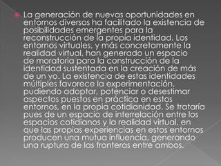    La generación de nuevas oportunidades en
    entornos diversos ha facilitado la existencia de
    posibilidades emergentes para la
    reconstrucción de la propia identidad. Los
    entornos virtuales, y más concretamente la
    realidad virtual, han generado un espacio
    de moratoria para la construcción de la
    identidad sustentada en la creación de más
    de un yo. La existencia de estas identidades
    múltiples favorece la experimentación,
    pudiendo adoptar, potenciar o desestimar
    aspectos puestos en práctica en estos
    entornos, en la propia cotidianidad. Se trataría
    pues de un espacio de interrelación entre los
    espacios cotidianos y la realidad virtual, en
    que las propias experiencias en estos entornos
    producen una mutua influencia, generando
    una ruptura de las fronteras entre ambos.
 
