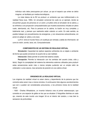 individuo solo debe preocuparse por actuar, ya que el espacio que antes se debía
    imaginar, es facilitado por medios tecnológicos.
           La meta básica de la RV es producir un ambiente que sea indiferenciado a la
realidad física (Lee, 1992). Un simulador comercial de vuelo es un ejemplo, donde se
encuentran grupos de personas en un avión y el piloto entra al simulador de la cabina, y
se enfrenta a una proyección computadorizada que muestra escenarios virtuales en pleno
vuelo, aterrizando, etc. Para la persona en la cabina, la ilusión es muy completa, y
totalmente real, y piensan que realmente están volando un avión. En este sentido, es
posible trabajar con procedimientos de emergencia, y con situaciones extraordinarias, sin
poner en peligro al piloto y a la nave.
           La R.V. toma el mundo físico y lo sustituye por entrada y salida de información, tal
como la visión, sonido, tacto, etc. Computadorizada


                 COMPONENTES DE UN SISTEMA DE REALIDAD VIRTUAL
           Simulación: Capacidad de replicar aspectos suficientes de un objeto o ambiente
de forma que pueda convencer al usuario de su casi realidad.
           Interacción: Debe permitir el control del sistema creado.
           Percepción: Permite la interacción con los sentidos del usuario (vista, oído y
tácto). Según la complejidad del sistema los elementos externos utilizados para producir
estas sensanciones serán más o menos simples pudiendo ser un simple ratón de
ordenador o unos cascos, mas sensores de posición en una cabina virtual.




                            ORIGENES DE LA REALIDAD VIRTUAL
Los origenes de realidad virtual no estan claros y dependiendo de la persona que los
comente estos seran mas o menos remotos. A continuacion listo algunos acontecimientos
que son o pueden ser considerados precursores, o los primeros inicios de la realidad
virtual:
- 1838 - Charles Wheatstone, un inventor britanico crea el primer estereoscopio, que
consistia en una especie de gafas en las que se situaban 2 fotografias distintas en cada
ojo, creando de este mundo una imagen 3d en el interior del cerebro, o mas bien la
sensacion de profundidad.
 