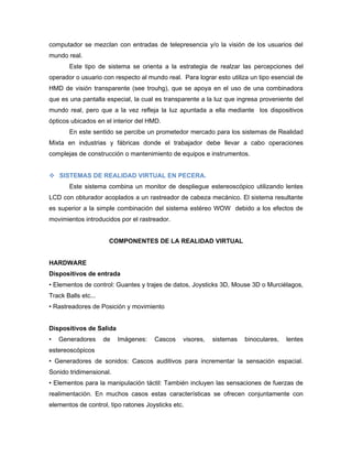 computador se mezclan con entradas de telepresencia y/o la visión de los usuarios del
mundo real.
       Este tipo de sistema se orienta a la estrategia de realzar las percepciones del
operador o usuario con respecto al mundo real. Para lograr esto utiliza un tipo esencial de
HMD de visión transparente (see trouhg), que se apoya en el uso de una combinadora
que es una pantalla especial, la cual es transparente a la luz que ingresa proveniente del
mundo real, pero que a la vez refleja la luz apuntada a ella mediante los dispositivos
ópticos ubicados en el interior del HMD.
       En este sentido se percibe un prometedor mercado para los sistemas de Realidad
Mixta en industrias y fábricas donde el trabajador debe llevar a cabo operaciones
complejas de construcción o mantenimiento de equipos e instrumentos.


 SISTEMAS DE REALIDAD VIRTUAL EN PECERA.
       Este sistema combina un monitor de despliegue estereoscópico utilizando lentes
LCD con obturador acoplados a un rastreador de cabeza mecánico. El sistema resultante
es superior a la simple combinación del sistema estéreo WOW debido a los efectos de
movimientos introducidos por el rastreador.


                      COMPONENTES DE LA REALIDAD VIRTUAL


HARDWARE
Dispositivos de entrada
• Elementos de control: Guantes y trajes de datos, Joysticks 3D, Mouse 3D o Murciélagos,
Track Balls etc...
• Rastreadores de Posición y movimiento


Dispositivos de Salida
•   Generadores      de   Imágenes:   Cascos    visores,   sistemas   binoculares,   lentes
estereoscópicos
• Generadores de sonidos: Cascos auditivos para incrementar la sensación espacial.
Sonido tridimensional.
• Elementos para la manipulación táctil: También incluyen las sensaciones de fuerzas de
realimentación. En muchos casos estas características se ofrecen conjuntamente con
elementos de control, tipo ratones Joysticks etc.
 