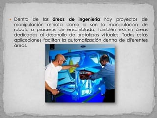  Dentro  de las áreas de ingeniería hay proyectos de
 manipulación remota como lo son la manipulación de
 robots, o procesos de ensamblado, también existen áreas
 dedicadas al desarrollo de prototipos virtuales. Todas estas
 aplicaciones facilitan la automatización dentro de diferentes
 áreas.
 
