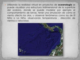  Utilizando la realidad virtual en proyectos de oceanología se
  puede visualizar una estructura tridimensional de la superficie
  del océano, donde se puede modelar por ejemplo el
  comportamiento de larvas, tener una simulación de cómo el
  viento afecta las olas, u observar fenómenos como los de El
  Niño o La Niña, observando temperaturas , dirección de
  vientos o velocidad.
 