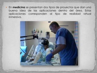  En medicina se presentan dos tipos de proyectos que dan una
  buena idea de las aplicaciones dentro del área. Estas
  aplicaciones corresponden al tipo de realidad virtual
  inmersiva.
 