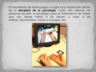  El tratamiento de fobias juega un lugar muy importante dentro
  de la disciplina de la psicología, cada año millones de
  personas acuden a psicólogos para el tratamiento de fobias
  que van desde miedo a las alturas, a volar, a las
  arañas, claustrofobia, miedo a manejar, etc.
 