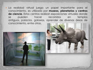  La realidad virtual juega un papel importante para el
 conocimiento, es utilizada por museos, planetarios y centros
 de ciencia. Estos centros realizan exposiciones virtuales donde
 se     pueden       hacer        recorridos     en      templos
 antiguos, palacios, galaxias, aprender de diversas áreas de
 conocimiento, entre otras.
 