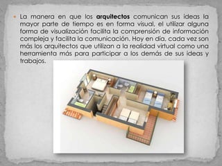  La manera en que los arquitectos comunican sus ideas la
 mayor parte de tiempo es en forma visual, el utilizar alguna
 forma de visualización facilita la comprensión de información
 compleja y facilita la comunicación. Hoy en día, cada vez son
 más los arquitectos que utilizan a la realidad virtual como una
 herramienta más para participar a los demás de sus ideas y
 trabajos.
 
