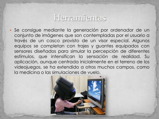  Se consigue mediante la generación por ordenador de un
 conjunto de imágenes que son contempladas por el usuario a
 través de un casco provisto de un visor especial. Algunos
 equipos se completan con trajes y guantes equipados con
 sensores diseñados para simular la percepción de diferentes
 estímulos, que intensifican la sensación de realidad. Su
 aplicación, aunque centrada inicialmente en el terreno de los
 videojuegos, se ha extendido a otros muchos campos, como
 la medicina o las simulaciones de vuelo.
 