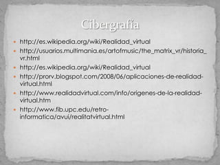  http://es.wikipedia.org/wiki/Realidad_virtual
 http://usuarios.multimania.es/artofmusic/the_matrix_vr/historia_
    vr.html
   http://es.wikipedia.org/wiki/Realidad_virtual
   http://prorv.blogspot.com/2008/06/aplicaciones-de-realidad-
    virtual.html
   http://www.realidadvirtual.com/info/origenes-de-la-realidad-
    virtual.htm
   http://www.fib.upc.edu/retro-
    informatica/avui/realitatvirtual.html
 