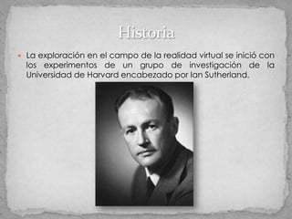  La exploración en el campo de la realidad virtual se inició con
  los experimentos de un grupo de investigación de la
  Universidad de Harvard encabezado por Ian Sutherland.
 