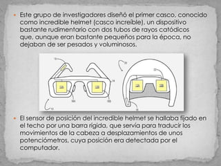  Este grupo de investigadores diseñó el primer casco, conocido
  como incredible helmet (casco increíble), un dispositivo
  bastante rudimentario con dos tubos de rayos catódicos
  que, aunque eran bastante pequeños para la época, no
  dejaban de ser pesados y voluminosos.




 El sensor de posición del incredible helmet se hallaba fijado en
  el techo por una barra rígida, que servía para traducir los
  movimientos de la cabeza a desplazamientos de unos
  potenciómetros, cuya posición era detectada por el
  computador.
 