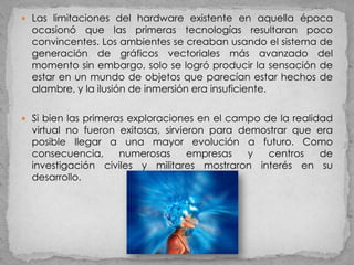  Las limitaciones del hardware existente en aquella época
  ocasionó que las primeras tecnologías resultaran poco
  convincentes. Los ambientes se creaban usando el sistema de
  generación de gráficos vectoriales más avanzado del
  momento sin embargo, solo se logró producir la sensación de
  estar en un mundo de objetos que parecían estar hechos de
  alambre, y la ilusión de inmersión era insuficiente.

 Si bien las primeras exploraciones en el campo de la realidad
  virtual no fueron exitosas, sirvieron para demostrar que era
  posible llegar a una mayor evolución a futuro. Como
  consecuencia,     numerosas       empresas  y  centros   de
  investigación civiles y militares mostraron interés en su
  desarrollo.
 