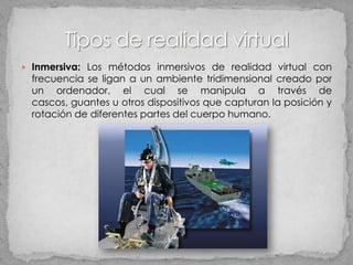  Inmersiva: Los métodos inmersivos de realidad virtual con
  frecuencia se ligan a un ambiente tridimensional creado por
  un ordenador, el cual se manipula a través de
  cascos, guantes u otros dispositivos que capturan la posición y
  rotación de diferentes partes del cuerpo humano.
 