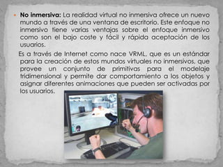  No inmersiva: La realidad virtual no inmersiva ofrece un nuevo
 mundo a través de una ventana de escritorio. Este enfoque no
 inmersivo tiene varias ventajas sobre el enfoque inmersivo
 como son el bajo coste y fácil y rápida aceptación de los
 usuarios.
 Es a través de Internet como nace VRML, que es un estándar
 para la creación de estos mundos virtuales no inmersivos, que
 provee un conjunto de primitivas para el modelaje
 tridimensional y permite dar comportamiento a los objetos y
 asignar diferentes animaciones que pueden ser activadas por
 los usuarios.
 