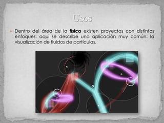  Dentro del área de la física existen proyectos con distintos
  enfoques, aquí se describe una aplicación muy común: la
  visualización de fluidos de partículas.
 