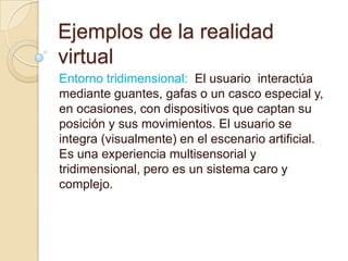 Ejemplos de la realidad
virtual
Entorno tridimensional: El usuario interactúa
mediante guantes, gafas o un casco especial y,
en ocasiones, con dispositivos que captan su
posición y sus movimientos. El usuario se
integra (visualmente) en el escenario artificial.
Es una experiencia multisensorial y
tridimensional, pero es un sistema caro y
complejo.
 