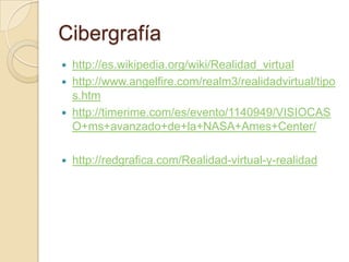 Cibergrafía
   http://es.wikipedia.org/wiki/Realidad_virtual
   http://www.angelfire.com/realm3/realidadvirtual/tipo
    s.htm
   http://timerime.com/es/evento/1140949/VISIOCAS
    O+ms+avanzado+de+la+NASA+Ames+Center/

   http://redgrafica.com/Realidad-virtual-y-realidad
 