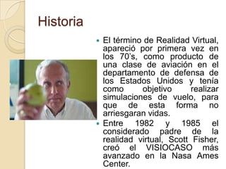 Historia
            El término de Realidad Virtual,
             apareció por primera vez en
             los 70’s, como producto de
             una clase de aviación en el
             departamento de defensa de
             los Estados Unidos y tenía
             como       objetivo     realizar
             simulaciones de vuelo, para
             que de esta forma no
             arriesgaran vidas.
            Entre    1982 y 1985 el
             considerado padre de la
             realidad virtual, Scott Fisher,
             creó el VISIOCASO más
             avanzado en la Nasa Ames
             Center.
 