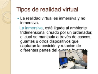 Tipos de realidad virtual
   La realidad virtual es inmersiva y no
    inmersiva.
    La inmersiva, está ligada al ambiente
    tridimensional creado por un ordenador,
    el cual se manipula a través de cascos,
    guantes u otros dispositivos que
    capturan la posición y rotación de
    diferentes partes del cuerpo humano.
 