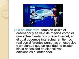    La no inmersiva, también utiliza el
    ordenador y se vale de medios como el
    que actualmente nos ofrece Internet, en
    el cual podemos interactuar en tiempo
    real con diferentes personas en espacios
    y ambientes que en realidad no existen
    sin la necesidad de dispositivos
    adicionales al ordenador.
 