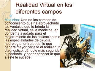 Realidad Virtual en los
      diferentes campos
Medicina: Uno de los campos de
conocimiento que ha aprovechado
las ventajas que le brinda la
realidad virtual, es la medicina, en
donde ha ayudado para el
mejoramiento de las aplicaciones en
las especialidades de cirugía,
neurología, entre otras, lo que
genera mayor certeza al realizar un
diagnostico, dándole más seguridad
al paciente y poder conocer lo que
a éste le sucede.
 