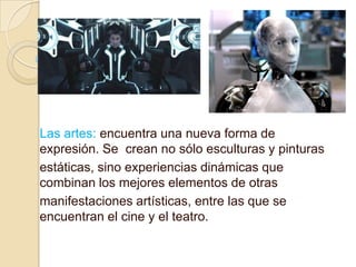 Las artes: encuentra una nueva forma de
expresión. Se crean no sólo esculturas y pinturas
estáticas, sino experiencias dinámicas que
combinan los mejores elementos de otras
manifestaciones artísticas, entre las que se
encuentran el cine y el teatro.
 