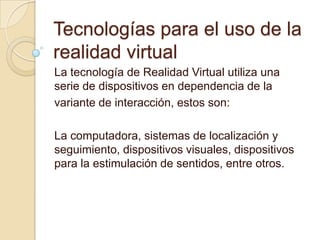 Tecnologías para el uso de la
realidad virtual
La tecnología de Realidad Virtual utiliza una
serie de dispositivos en dependencia de la
variante de interacción, estos son:

La computadora, sistemas de localización y
seguimiento, dispositivos visuales, dispositivos
para la estimulación de sentidos, entre otros.
 