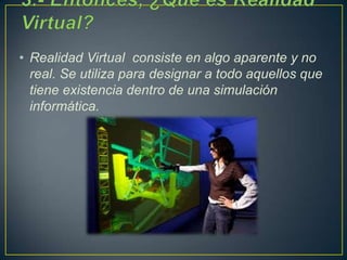 • Realidad Virtual consiste en algo aparente y no
real. Se utiliza para designar a todo aquellos que
tiene existencia dentro de una simulación
informática.
 