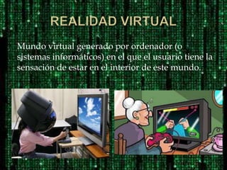 Mundo virtual generado por ordenador (o
sistemas informáticos) en el que el usuario tiene la
sensación de estar en el interior de este mundo.