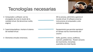 Tecnologías necesarias
 Computador y software: son los
encargados de crear la ilusión de la
realidad virtual. (Se denominan reality
engine)

Allí se procesa, administra y genera el
mundo virtual. El software envía las
instrucciones al computador y este
controla los datos.

 Supercomputadoras: montan el sistema
de realidad virtual.

Equipamiento que permite reproducir
en tiempo real los movimientos del
usuario

 Elementos virtuales inmersivos.

Gafas, guantes, cascos, audífonos,
scanners, plataformas. Poseen sensores
de movimiento, microchips
y pantallas de cristal líquido

 