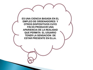 ES UNA CIENCIA BASADA EN EL
EMPLEO DE ORDENADORES Y
OTROS DISPÒSITIVOS CUYO
FIN ES PRODUCIR UNA
APARIENCIA DE LA REALIDAD
QUE PERMITA EL USUARIO
TENER LA SENSACION DE
ESTAR PRESENTE EN ELLA.

 
