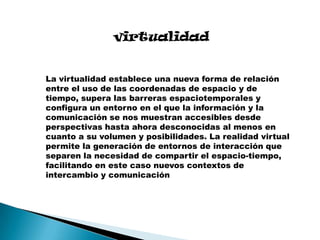 virtualidad
La virtualidad establece una nueva forma de relación
entre el uso de las coordenadas de espacio y de
tiempo, supera las barreras espaciotemporales y
configura un entorno en el que la información y la
comunicación se nos muestran accesibles desde
perspectivas hasta ahora desconocidas al menos en
cuanto a su volumen y posibilidades. La realidad virtual
permite la generación de entornos de interacción que
separen la necesidad de compartir el espacio-tiempo,
facilitando en este caso nuevos contextos de
intercambio y comunicación

 