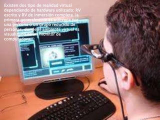 Existen dos tipo de realidad virtual
dependiendo de hardware utilizado: RV
escrito y RV de inmersión completa la
primera generalmente es utilizada por
una persona o un grupo reducido de
personas, donde el ambiente virtual es
visualizado en un monitor de
computadora.
v

 