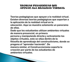 TEORIAS PEDAGOGICAS QUE
APOYAN ALA REALIDAD VIRTUAL

Teorías pedagógicas que apoyan a la realidad virtual.
Existen diversas teorías pedagógicas que soportan a
la aplicación de la realidad virtual en la
educación. Aquí se muestra solamente un panorama
de ellas.
Dado que los estudiantes utilizan ambientes virtuales
de manera presencial, en primera
persona y manipulando directa y activamente los
objetos virtuales, esto se sitúa dentro de la
filosofía de aprendizaje del constructivismo, donde se
pregona el “aprender haciendo”. De
manera similar, el Construccionismo soporta la
creación por parte de los estudiantes de
ambientes virtuales.

 