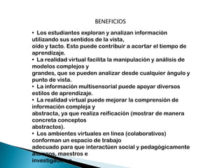 BENEFICIOS
• Los estudiantes exploran y analizan información
utilizando sus sentidos de la vista,
oído y tacto. Esto puede contribuir a acortar el tiempo de
aprendizaje.
• La realidad virtual facilita la manipulación y análisis de
modelos complejos y
grandes, que se pueden analizar desde cualquier ángulo y
punto de vista.
• La información multisensorial puede apoyar diversos
estilos de aprendizaje.
• La realidad virtual puede mejorar la comprensión de
información compleja y
abstracta, ya que realiza reificación (mostrar de manera
concreta conceptos
abstractos).
• Los ambientes virtuales en línea (colaborativos)
conforman un espacio de trabajo
adecuado para que interactúen social y pedagógicamente
alumnos, maestros e
investigadores.

 