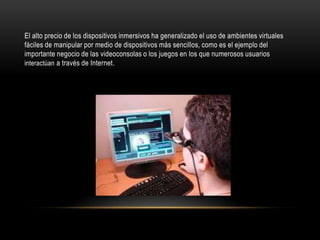 El alto precio de los dispositivos inmersivos ha generalizado el uso de ambientes virtuales
fáciles de manipular por medio de dispositivos más sencillos, como es el ejemplo del
importante negocio de las videoconsolas o los juegos en los que numerosos usuarios
interactúan a través de Internet.

 