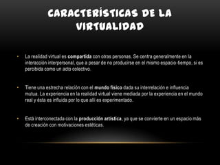 CARACTERÍSTICAS DE LA
VIRTUALIDAD
•

La realidad virtual es compartida con otras personas. Se centra generalmente en la
interacción interpersonal, que a pesar de no producirse en el mismo espacio-tiempo, si es
percibida como un acto colectivo.

•

Tiene una estrecha relación con el mundo físico dada su interrelación e influencia
mutua. La experiencia en la realidad virtual viene mediada por la experiencia en el mundo
real y ésta es influida por lo que allí es experimentado.

•

Está interconectada con la producción artística, ya que se convierte en un espacio más
de creación con motivaciones estéticas.

 
