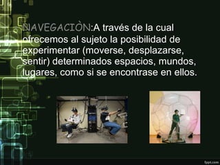 • NAVEGACIÒN:A través de la cual
ofrecemos al sujeto la posibilidad de
experimentar (moverse, desplazarse,
sentir) determinados espacios, mundos,
lugares, como si se encontrase en ellos.

 