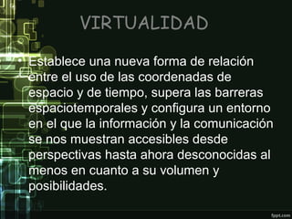 VIRTUALIDAD
• Establece una nueva forma de relación
entre el uso de las coordenadas de
espacio y de tiempo, supera las barreras
espaciotemporales y configura un entorno
en el que la información y la comunicación
se nos muestran accesibles desde
perspectivas hasta ahora desconocidas al
menos en cuanto a su volumen y
posibilidades.

 