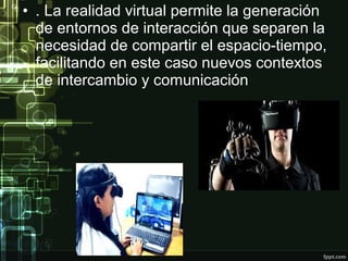 • . La realidad virtual permite la generación
de entornos de interacción que separen la
necesidad de compartir el espacio-tiempo,
facilitando en este caso nuevos contextos
de intercambio y comunicación

 
