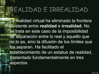 REALIDAD E IRREALIDAD
• La realidad virtual ha eliminado la frontera
existente entre realidad e irrealidad. No
se trata en este caso de la imposibilidad
de separación entre lo real y aquello que
no lo es, sino la difusión de los límites que
los separan. Ha facilitado el
establecimiento de un estatus de realidad,
sustentado fundamentalmente en tres
aspectos

 