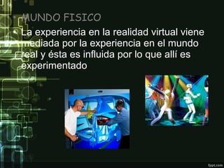 • MUNDO FISICO
• La experiencia en la realidad virtual viene
mediada por la experiencia en el mundo
real y ésta es influida por lo que allí es
experimentado.

 