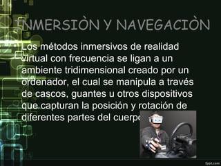 INMERSIÒN Y NAVEGACIÒN
• Los métodos inmersivos de realidad
virtual con frecuencia se ligan a un
ambiente tridimensional creado por un
ordenador, el cual se manipula a través
de cascos, guantes u otros dispositivos
que capturan la posición y rotación de
diferentes partes del cuerpo humano.

 