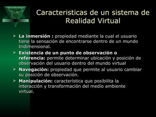 Caracteristicas de un sistema de
Realidad Virtual
 La inmersión : propiedad mediante la cual el usuario

tiene la sensación de encontrarse dentro de un mundo
tridimensional.
 Existencia de un punto de observación o
referencia: permite determinar ubicación y posición de
observación del usuario dentro del mundo virtual
 Navegación: propiedad que permite al usuario cambiar
su posición de observación.
 Manipulación: característica que posibilita la
interacción y transformación del medio ambiente
virtual.

 