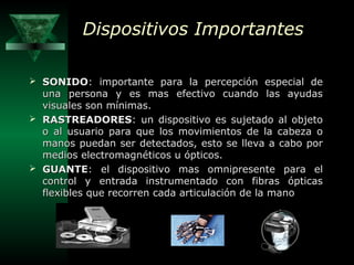 Dispositivos Importantes
 SONIDO: importante para la percepción especial de

una persona y es mas efectivo cuando las ayudas
visuales son mínimas.
 RASTREADORES: un dispositivo es sujetado al objeto
o al usuario para que los movimientos de la cabeza o
manos puedan ser detectados, esto se lleva a cabo por
medios electromagnéticos u ópticos.
 GUANTE: el dispositivo mas omnipresente para el
control y entrada instrumentado con fibras ópticas
flexibles que recorren cada articulación de la mano

 