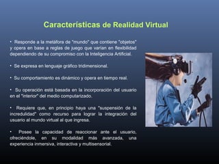 Características de Realidad Virtual
• Responde a la metáfora de "mundo" que contiene "objetos"
y opera en base a reglas de juego que varían en flexibilidad
dependiendo de su compromiso con la Inteligencia Artificial.
• Se expresa en lenguaje gráfico tridimensional.
• Su comportamiento es dinámico y opera en tiempo real.
• Su operación está basada en la incorporación del usuario
en el "interior" del medio computarizado.
• Requiere que, en principio haya una "suspensión de la
incredulidad" como recurso para lograr la integración del
usuario al mundo virtual al que ingresa.
•
Posee la capacidad de reaccionar ante el usuario,
ofreciéndole, en su modalidad más avanzada, una
experiencia inmersiva, interactiva y multisensorial.

 