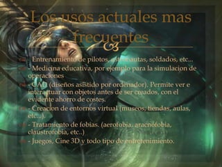 
 - Entrenamiento de pilotos, astronautas, soldados, etc...
 - Medicina educativa, por ejemplo para la simulacion de
operaciones
 - CAD (diseños asistido por ordenador). Permite ver e
interactuar con objetos antes de ser creados, con el
evidente ahorro de costes.
 - Creacion de entornos virtual (museos, tiendas, aulas,
etc...).
 - Tratamiento de fobias. (aerofobia, aracnofobia,
claustrofobia, etc..)
 - Juegos, Cine 3D y todo tipo de entretenimiento.
Los usos actuales mas
frecuentes
 